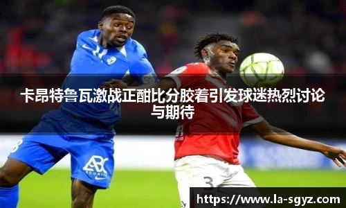 卡昂特鲁瓦激战正酣比分胶着引发球迷热烈讨论与期待